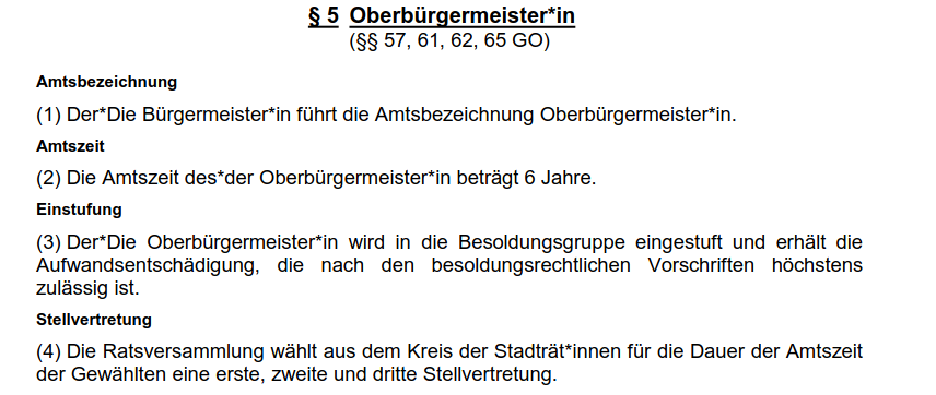 § 5 Oberbürgermeister*in (§§ 57, 61, 62, 65 GO) Amtsbezeichnung (1) Der*Die Bürgermeister*in führt die Amtsbezeichnung Oberbürgermeister*in. Amtszeit (2) Die Amtszeit des*der Oberbürgermeister*in beträgt 6 Jahre. Einstufung (3) Der*Die Oberbürgermeister*in wird in die Besoldungsgruppe eingestuft und erhält die Aufwandsentschädigung, die nach den besoldungsrechtlichen Vorschriften höchstens zulässig ist. Stellvertretung (4) Die Ratsversammlung wählt aus dem Kreis der Stadträt*innen für die Dauer der Amtszeit der Gewählten eine erste, zweite und dritte Stellvertretung.