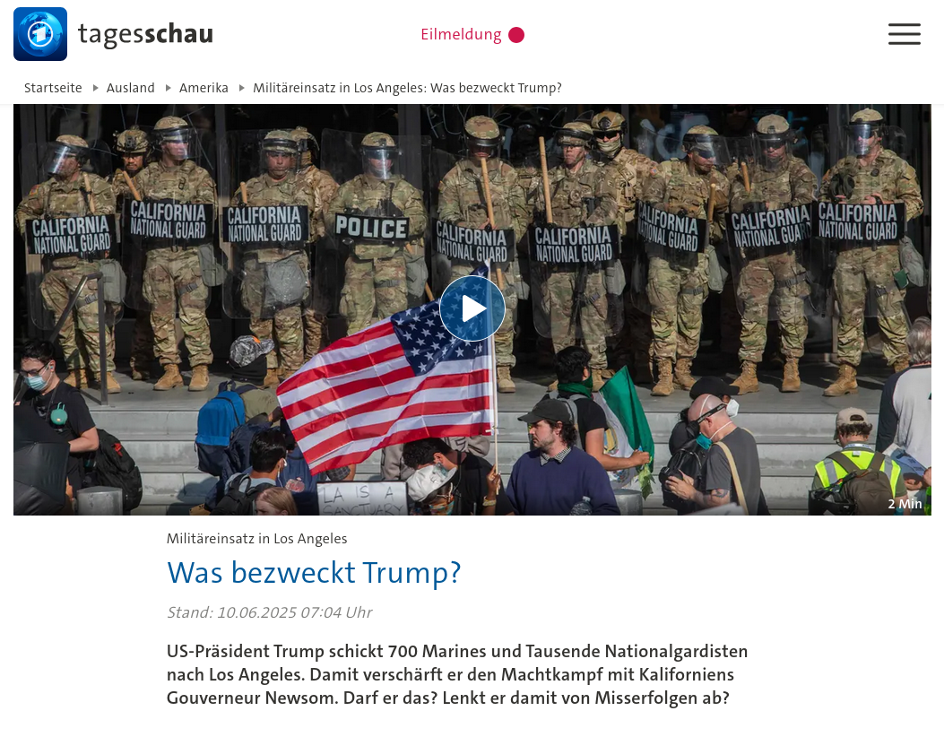 tagesschau.de Was bezweckt Trump?  Stand: 10.06.2025 07:04 Uhr  US-Präsident Trump schickt 700 Marines und Tausende Nationalgardisten nach Los Angeles. Damit verschärft er den Machtkampf mit Kaliforniens Gouverneur Newsom. Darf er das? Lenkt er damit von Misserfolgen ab?