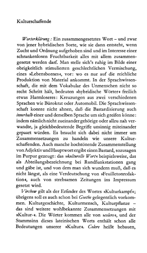 Kulturschaffende Worterklärung: Ein zusammengesetztes Wort - und zwar von jener hybridischen Sorte, wie sie dann entsteht, wenn Zucht und Ordnung aufgehoben sind und im Interesse einer schrankenlosen Fruchtbarkeit alles mit allem zusammen- gesetzt werden darf. Man stelle sich’s ruhig im Bilde einer obrigkeitlich stimulierten geschlechtlichen Vermischung, eines »Lebensbornes«, vor: wo es nur auf die reichliche Produktion von Material ankommt. In der Sprachwissen- schaft, die mit dem Vokabular des Unmenschen nicht so recht Schritt hält, bedeuten »hybridische Wörter« freilich etwas Harmloseres: Kreuzungen aus zwei verschiedenen Sprachen wie Bürokrat oder Automobil. Die Sprachwissen- schaft konnte nicht ahnen, daß die Bastardisierung auch innerhalb einer und derselben Sprache um sich greifen könne: indem nämlich nicht zueinander gehörige oder allzu nah ver- wandte, ja gleichbedeutende Begriffe unsinnig miteinander gepaart würden. Es braucht sich dabei nicht immer um Zusammensetzungen zu handeln wie unsere Kultur- schaffenden. Auch manche hochtönende Zusammenstellung vonAdjektivundHauptwort ergibt einen Bastard, sozusagen im Purpur gezeugt: das »kulturelle Wort« beispielsweise, das als Abteilungsbezeichnung bei Rundfunkstationen gang und gäbe ist, und von dem man sich wundern muß, daß es nicht längst, als eine Verdeutschung von »Feuilletonredak- tion«, auch von strebsamen Zeitungen ins Impressum gesetzt wird. Virchow gilt als der Erfinder des Wortes »Kulturkampf«; übrigens soll es auch schon bei Goethe gelegentlich Vorkom- men. Kulturgeschichte, Kulturmensch, Kulturpflanze - das sind weitere wohlbekannte Zusammensetzungen mit »Kultur-«. Die Wörter kommen alle von uolere«, und der Stammsinn dieses lateinischen Worts enthält schon alle Bedeutungen unserer »Kultur«. Colere heißt bebauen