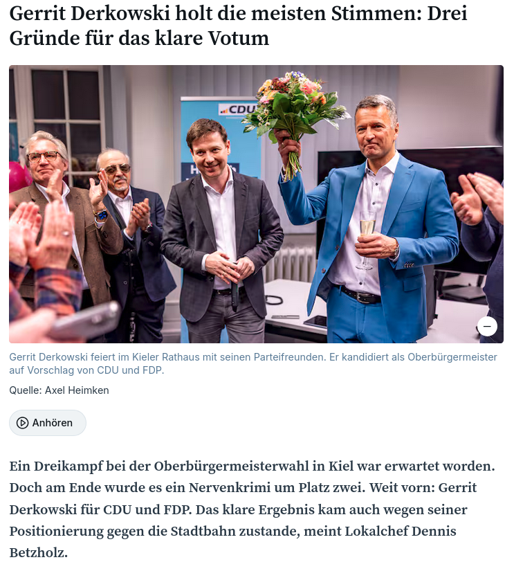 Gerrit Derkowski holt die meisten Stimmen: Drei Gründe für das klare Votum Gerrit Derkowski feiert im Kieler Rathaus mit seinen Parteifreunden. Er kandidiert als Oberbürgermeister auf Vorschlag von CDU und FDP. Gerrit Derkowski feiert im Kieler Rathaus mit seinen Parteifreunden. Er kandidiert als Oberbürgermeister auf Vorschlag von CDU und FDP. Quelle: Axel Heimken Ein Dreikampf bei der Oberbürgermeisterwahl in Kiel war erwartet worden. Doch am Ende wurde es ein Nervenkrimi um Platz zwei. Weit vorn: Gerrit Derkowski für CDU und FDP. Das klare Ergebnis kam auch wegen seiner Positionierung gegen die Stadtbahn zustande, meint Lokalchef Dennis Betzholz.