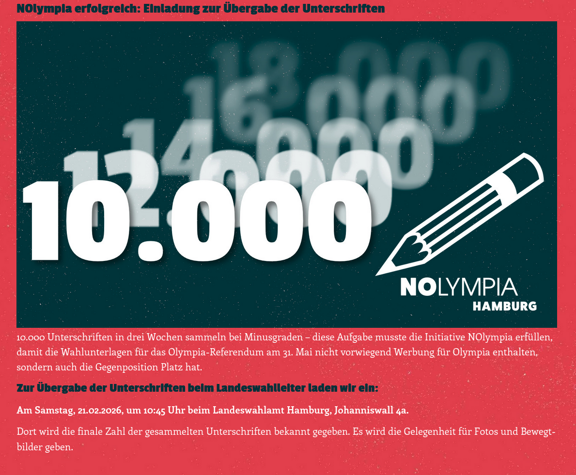 NOlympia erfolgreich: Einladung zur Übergabe der Unterschriften Mehr als 10.000 Unterschriften für NOlympia Hamburg  10.000 Unterschriften in drei Wochen sammeln bei Minusgraden – diese Aufgabe musste die Initiative NOlympia erfüllen, damit die Wahlunterlagen für das Olympia-Referendum am 31. Mai nicht vorwiegend Werbung für Olympia enthalten, sondern auch die Gegenposition Platz hat. Zur Übergabe der Unterschriften beim Landeswahlleiter laden wir ein:  Am Samstag, 21.02.2026, um 10:45 Uhr beim Landeswahlamt Hamburg, Johanniswall 4a.  Dort wird die finale Zahl der gesammelten Unterschriften bekannt gegeben. Es wird die Gelegenheit für Fotos und Bewegtbilder geben.