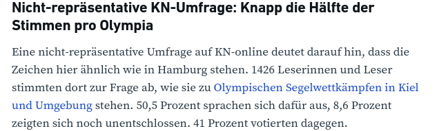 Nicht-repräsentative KN-Umfrage: Knapp die Hälfte der Stimmen pro Olympia  Eine nicht-repräsentative Umfrage auf KN-online deutet darauf hin, dass die Zeichen hier ähnlich wie in Hamburg stehen. 1426 Leserinnen und Leser stimmten dort zur Frage ab, wie sie zu Olympischen Segelwettkämpfen in Kiel und Umgebung stehen. 50,5 Prozent sprachen sich dafür aus, 8,6 Prozent zeigten sich noch unentschlossen. 41 Prozent votierten dagegen.